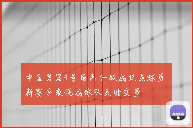 中国男篮4号角色升级成焦点球员 新赛季表现成球队关键变量