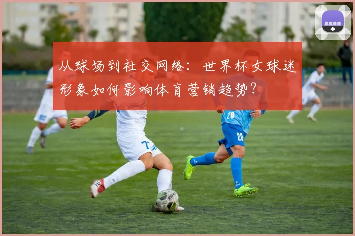 从球场到社交网络：世界杯女球迷形象如何影响体育营销趋势？