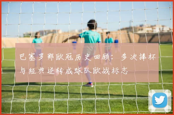 巴塞罗那欧冠历史回顾：多次捧杯与经典逆转成球队欧战标志