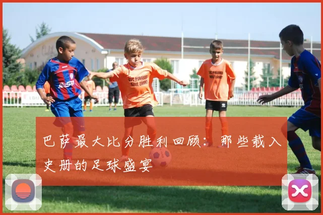 巴萨最大比分胜利回顾：那些载入史册的足球盛宴