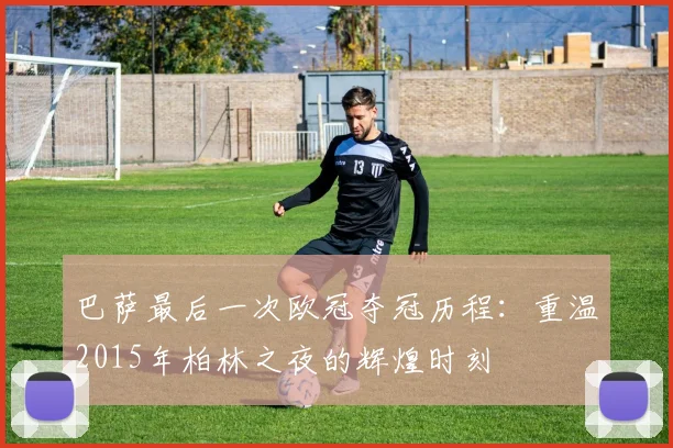 巴萨最后一次欧冠夺冠历程：重温2015年柏林之夜的辉煌时刻