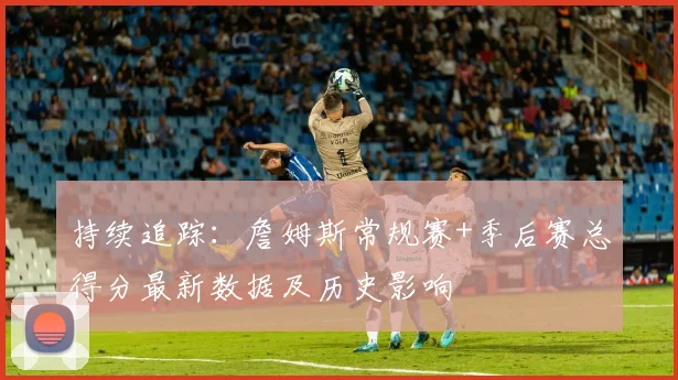 持续追踪：詹姆斯常规赛+季后赛总得分最新数据及历史影响