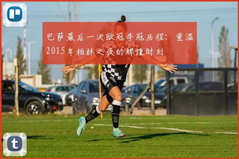 巴萨最后一次欧冠夺冠历程：重温2015年柏林之夜的辉煌时刻