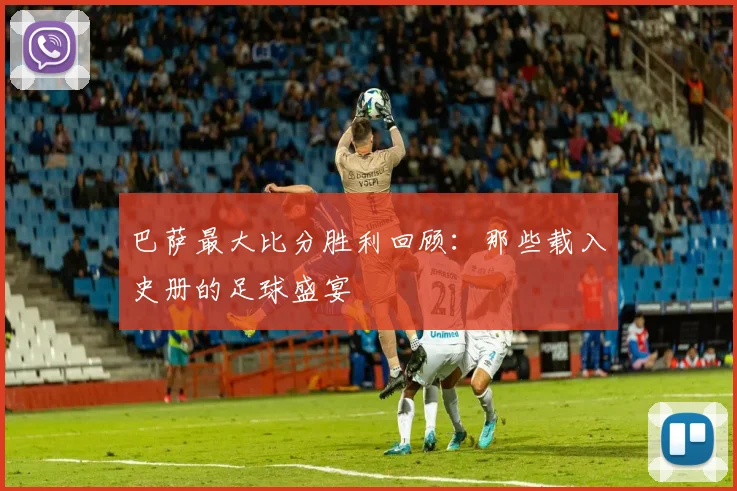 巴萨最大比分胜利回顾：那些载入史册的足球盛宴