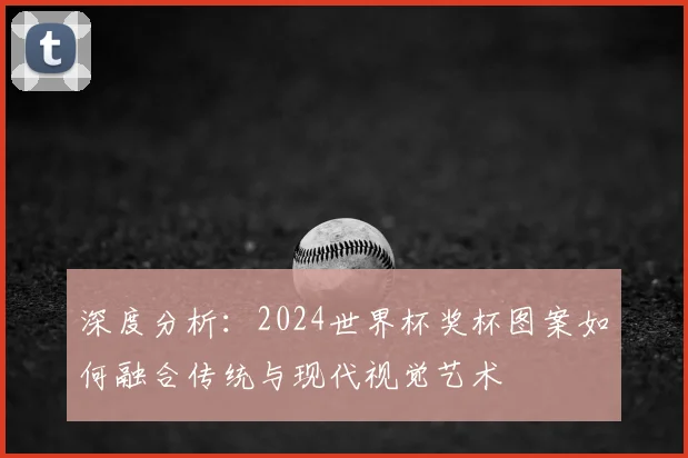 深度分析：2024世界杯奖杯图案如何融合传统与现代视觉艺术
