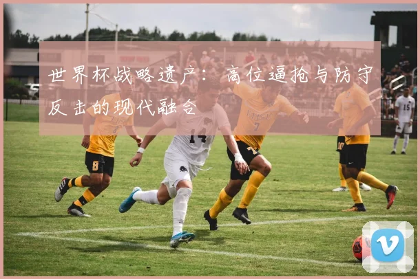 世界杯战略遗产：高位逼抢与防守反击的现代融合