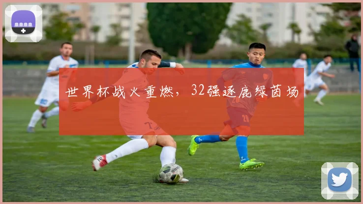 世界杯战火重燃，32强逐鹿绿茵场