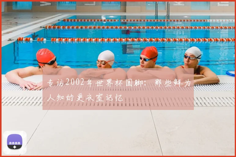 专访2002年世界杯国脚:那些鲜为人知的更衣室记忆