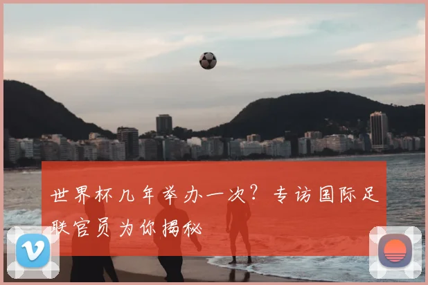 世界杯几年举办一次?专访国际足联官员为你揭秘