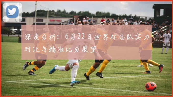 深度分析：6月22日世界杯各队实力对比与精准比分展望