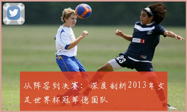 从阵容到决赛：深度剖析2013年女足世界杯冠军德国队