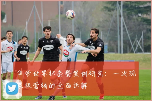 华帝世界杯套餐案例研究:一次现象级营销的全面拆解