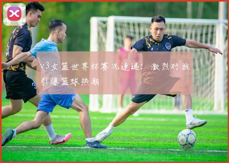 v3女篮世界杯赛况速递:激烈对抗引爆篮球热潮